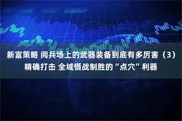 新富策略 阅兵场上的武器装备到底有多厉害（3）精确打击 全域慑战制胜的“点穴”利器