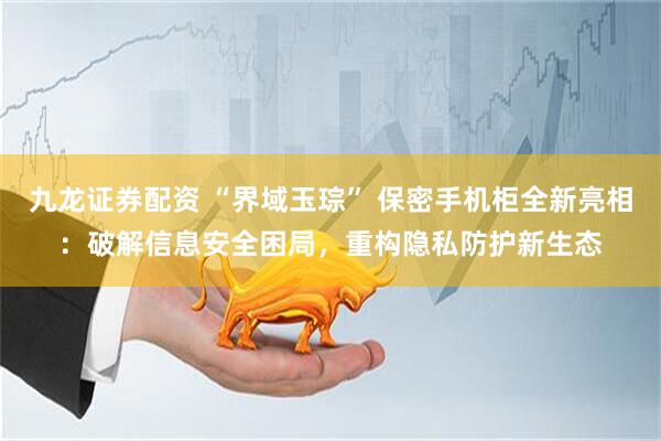九龙证券配资 “界域玉琮” 保密手机柜全新亮相：破解信息安全困局，重构隐私防护新生态