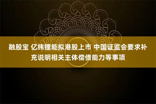 融股宝 亿纬锂能拟港股上市 中国证监会要求补充说明相关主体偿债能力等事项