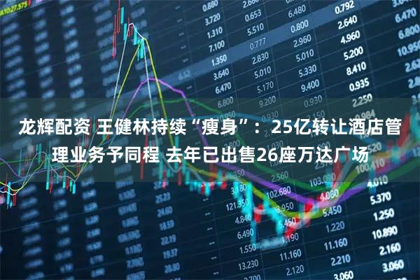 龙辉配资 王健林持续“瘦身”：25亿转让酒店管理业务予同程 去年已出售26座万达广场