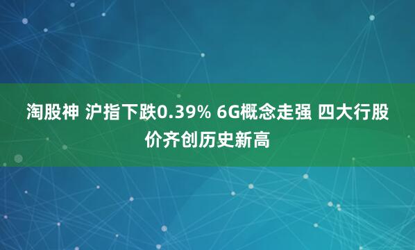 淘股神 沪指下跌0.39% 6G概念走强 四大行股价齐创历史新高