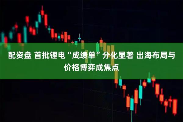配资盘 首批锂电“成绩单”分化显著 出海布局与价格博弈成焦点