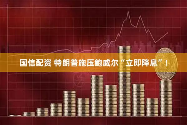国信配资 特朗普施压鲍威尔“立即降息”！