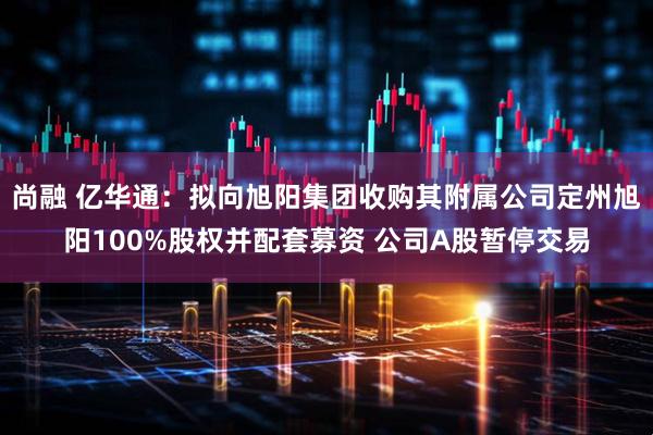 尚融 亿华通：拟向旭阳集团收购其附属公司定州旭阳100%股权并配套募资 公司A股暂停交易