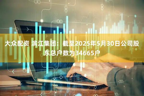 大众配资 滨江集团：截至2025年5月30日公司股东总户数为34665户