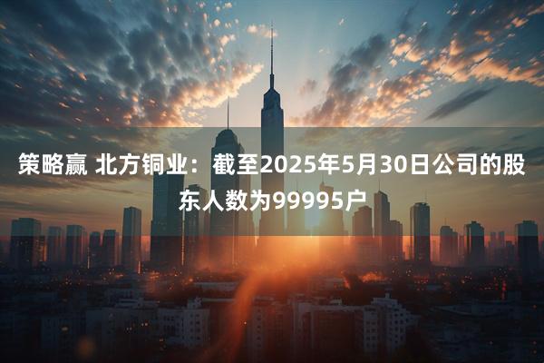 策略赢 北方铜业：截至2025年5月30日公司的股东人数为99995户
