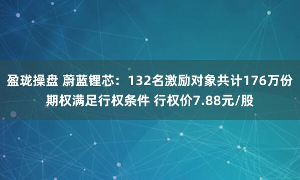 盈珑操盘 蔚蓝锂芯：132名激励对象共计176万份期权满足行权条件 行权价7.88元/股