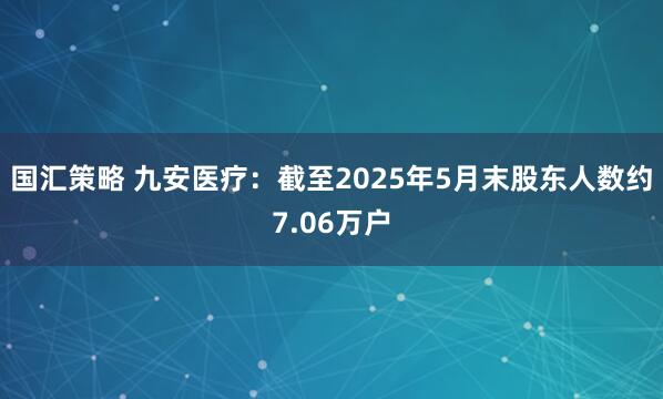 国汇策略 九安医疗：截至2025年5月末股东人数约7.06万户