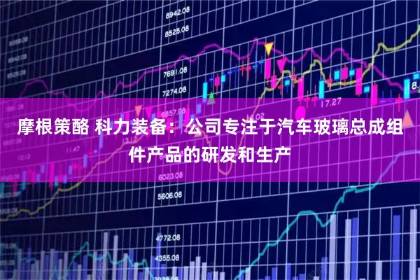 摩根策酪 科力装备：公司专注于汽车玻璃总成组件产品的研发和生产