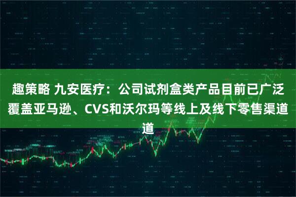 趣策略 九安医疗：公司试剂盒类产品目前已广泛覆盖亚马逊、CVS和沃尔玛等线上及线下零售渠道