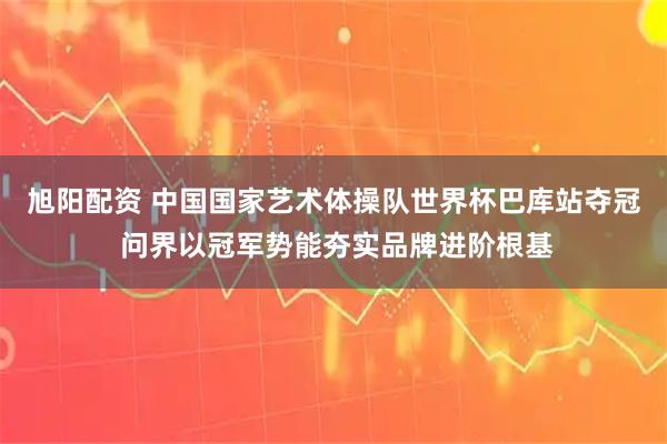 旭阳配资 中国国家艺术体操队世界杯巴库站夺冠 问界以冠军势能夯实品牌进阶根基