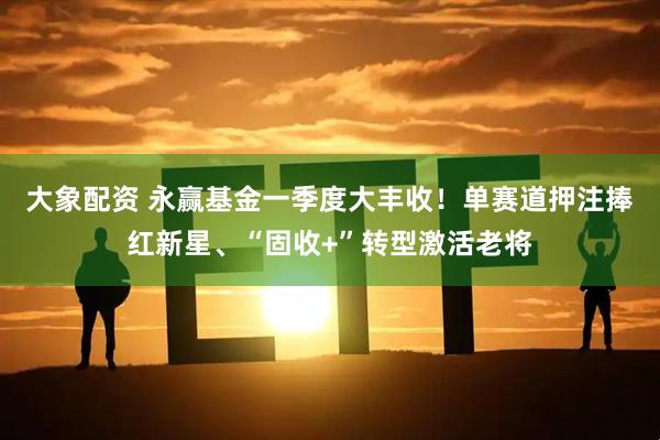 大象配资 永赢基金一季度大丰收！单赛道押注捧红新星、“固收+”转型激活老将