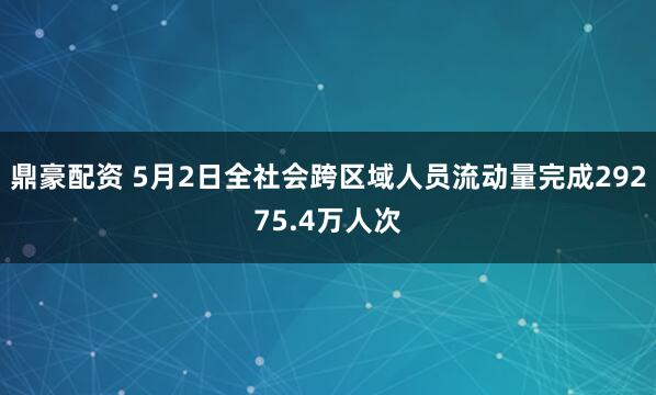 鼎豪配资 5月2日全社会跨区域人员流动量完成29275.4万人次