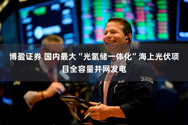 博盈证券 国内最大“光氢储一体化”海上光伏项目全容量并网发电