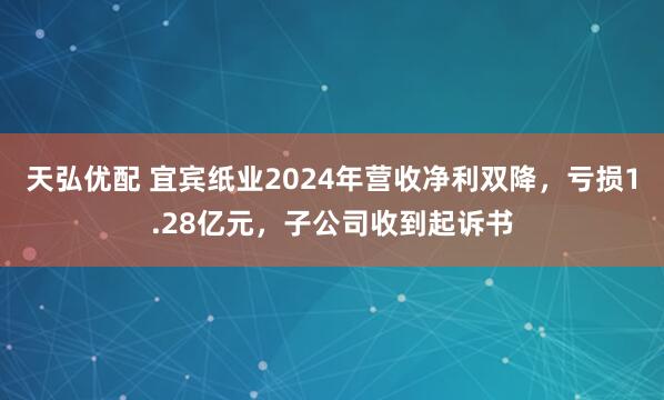 天弘优配 宜宾纸业2024年营收净利双降，亏损1.28亿元，子公司收到起诉书