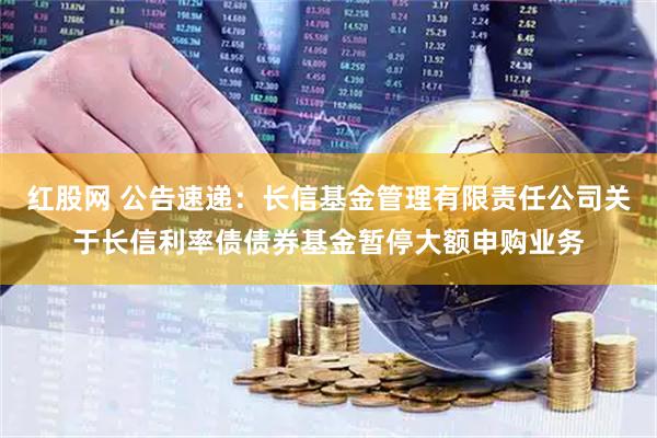 红股网 公告速递：长信基金管理有限责任公司关于长信利率债债券基金暂停大额申购业务