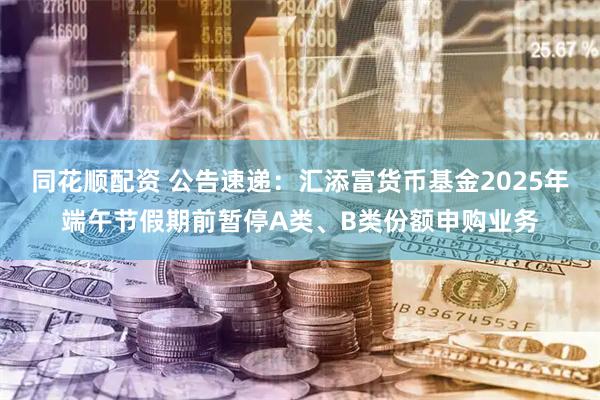 同花顺配资 公告速递：汇添富货币基金2025年端午节假期前暂停A类、B类份额申购业务