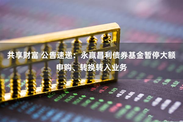 共享财富 公告速递：永赢昌利债券基金暂停大额申购、转换转入业务