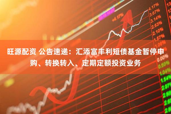 旺源配资 公告速递：汇添富丰利短债基金暂停申购、转换转入、定期定额投资业务