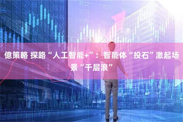 億策略 探路“人工智能+”：智能体“投石”激起场景“千层浪”