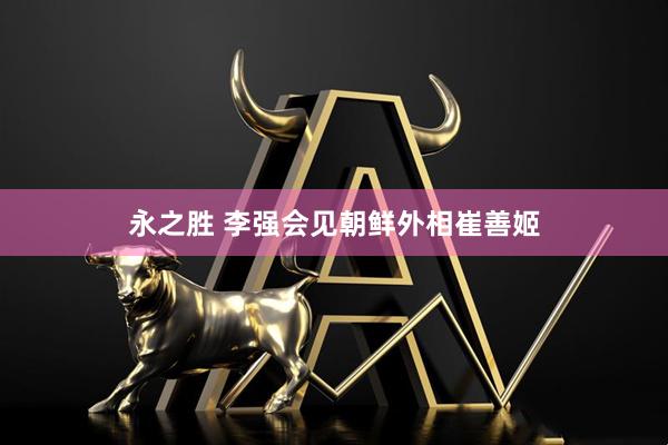 永之胜 李强会见朝鲜外相崔善姬
