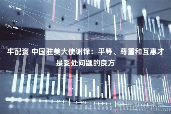 牛配资 中国驻美大使谢锋：平等、尊重和互惠才是妥处问题的良方