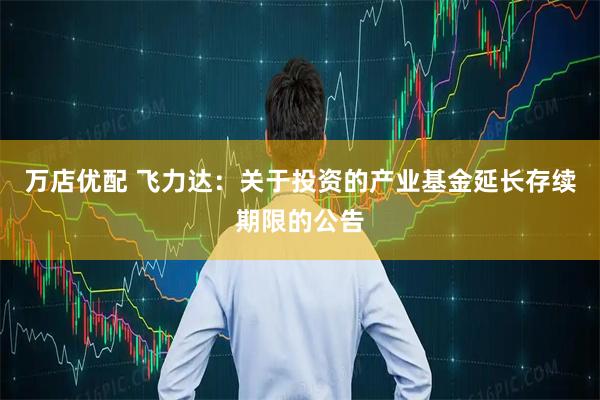 万店优配 飞力达：关于投资的产业基金延长存续期限的公告
