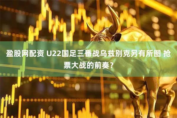 盈股网配资 U22国足三番战乌兹别克另有所图 抢票大战的前奏？
