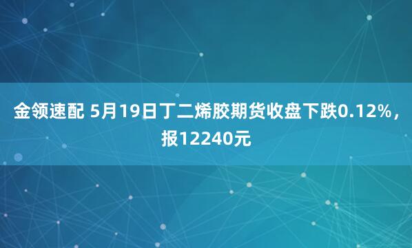 金领速配 5月19日丁二烯胶期货收盘下跌0.12%，报12240元