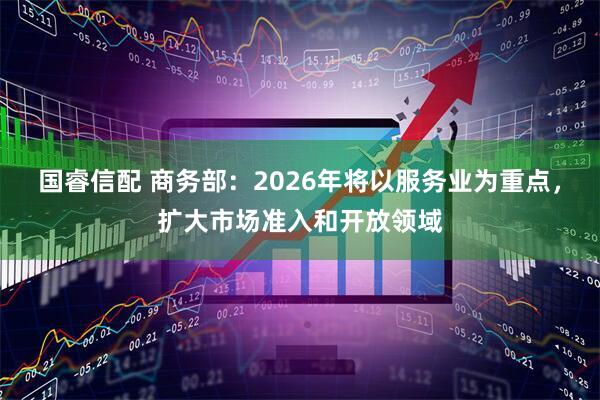 国睿信配 商务部：2026年将以服务业为重点，扩大市场准入和开放领域