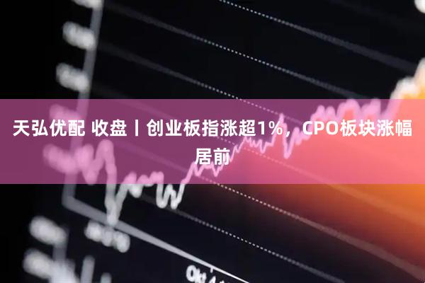 天弘优配 收盘丨创业板指涨超1%，CPO板块涨幅居前