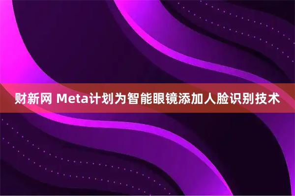 财新网 Meta计划为智能眼镜添加人脸识别技术