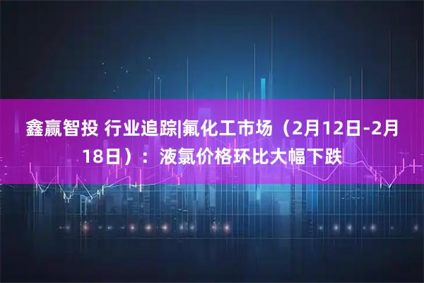 鑫赢智投 行业追踪|氟化工市场（2月12日-2月18日）：液氯价格环比大幅下跌