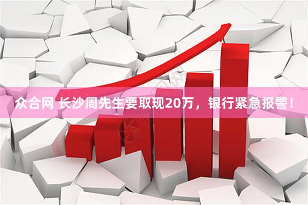 众合网 长沙周先生要取现20万，银行紧急报警！