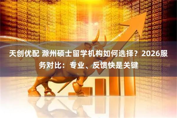 天创优配 滁州硕士留学机构如何选择？2026服务对比：专业、反馈快是关键