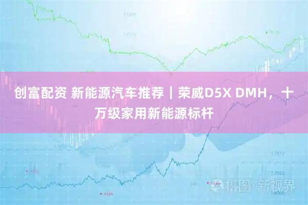 创富配资 新能源汽车推荐｜荣威D5X DMH，十万级家用新能源标杆