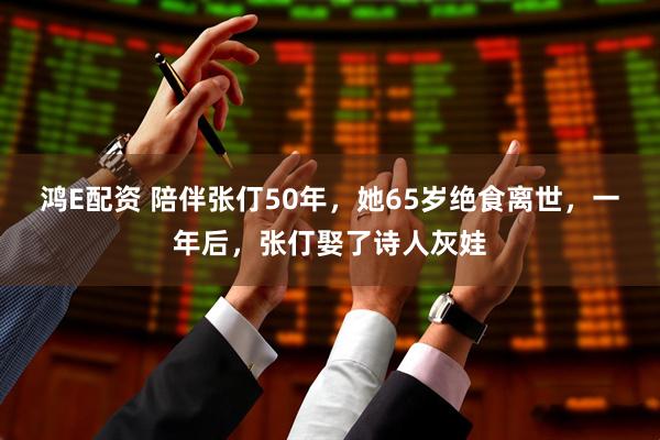 鸿E配资 陪伴张仃50年，她65岁绝食离世，一年后，张仃娶了诗人灰娃