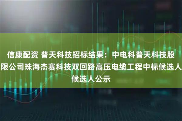 信康配资 普天科技招标结果：中电科普天科技股份有限公司珠海杰赛科技双回路高压电缆工程中标候选人公示