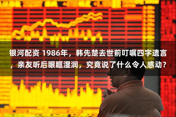 银河配资 1986年，韩先楚去世前叮嘱四字遗言，亲友听后眼眶湿润，究竟说了什么令人感动？