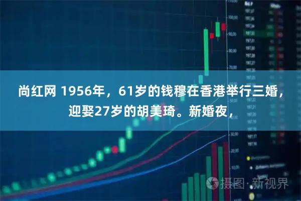 尚红网 1956年，61岁的钱穆在香港举行三婚，迎娶27岁的胡美琦。新婚夜，